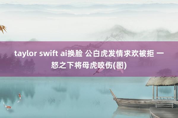 taylor swift ai换脸 公白虎发情求欢被拒 一怒之下将母虎咬伤(图)