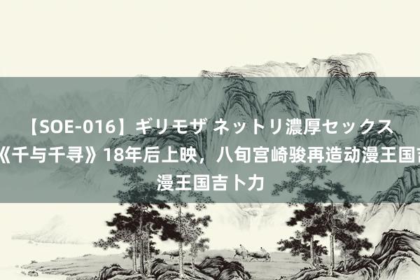 【SOE-016】ギリモザ ネットリ濃厚セックス Ami 《千与千寻》18年后上映，八旬宫崎骏再造动漫王国吉卜力