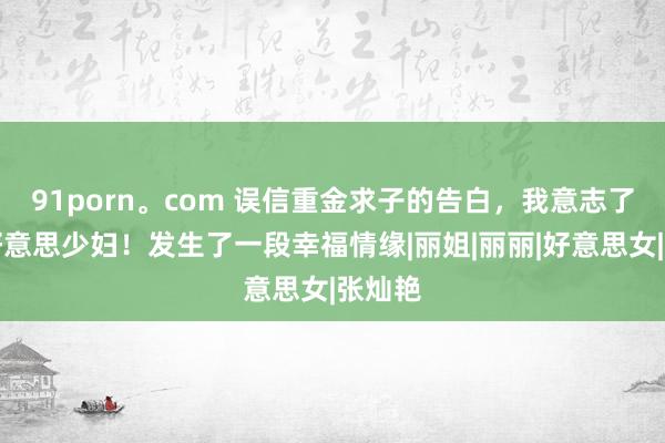 91porn。com 误信重金求子的告白，我意志了一个好意思少妇！发生了一段幸福情缘|丽姐|丽丽|好意思女|张灿艳