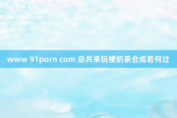 www 91porn com 总共来玩梗奶茶合成若何过