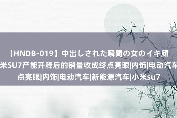 【HNDB-019】中出しされた瞬間の女のイキ顔 国产新能源的榜样，小米SU7产能开释后的销量收成终点亮眼|内饰|电动汽车|新能源汽车|小米su7