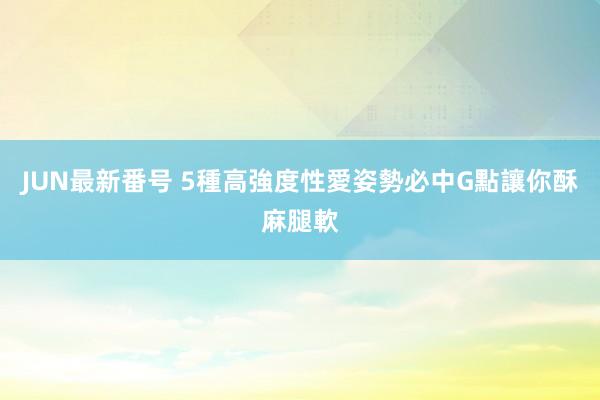 JUN最新番号 5種高強度性愛姿勢　必中G點讓你酥麻腿軟