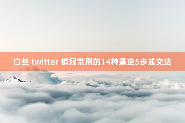 白丝 twitter 销冠常用的14种逼定5步成交法