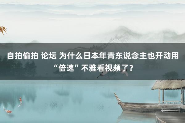 自拍偷拍 论坛 为什么日本年青东说念主也开动用“倍速”不雅看视频了？