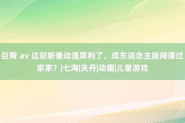 巨臀 av 这部新番动漫犀利了，成东说念主版间谍过家家？|七海|关丹|动画|儿童游戏