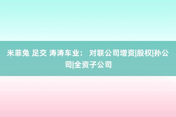 米菲兔 足交 涛涛车业： 对联公司增资|股权|孙公司|全资子公司