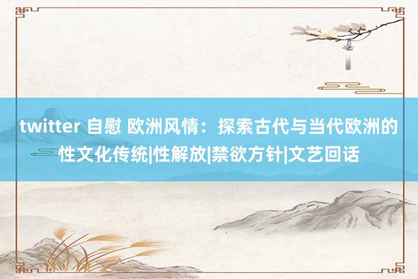 twitter 自慰 欧洲风情：探索古代与当代欧洲的性文化传统|性解放|禁欲方针|文艺回话