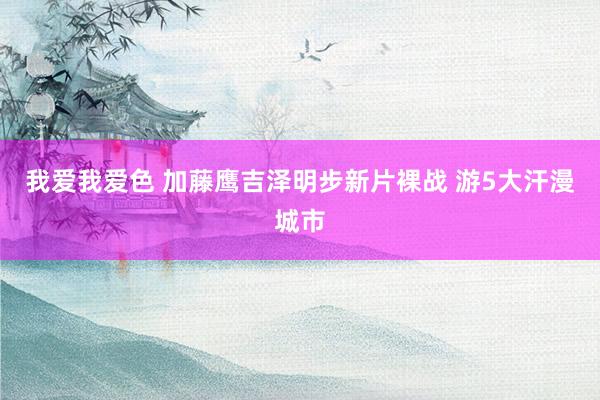 我爱我爱色 加藤鹰吉泽明步新片裸战 游5大汗漫城市