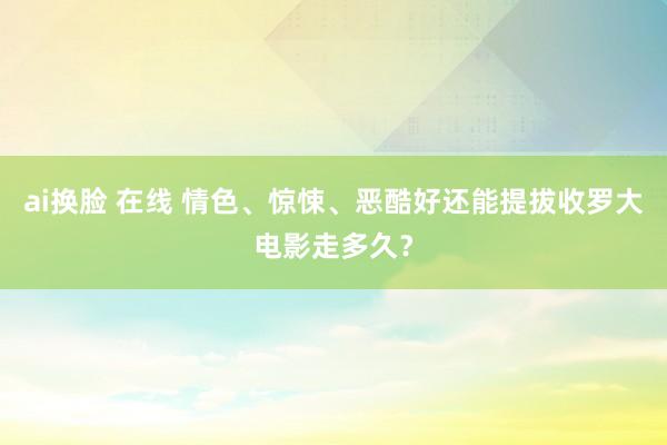 ai换脸 在线 情色、惊悚、恶酷好还能提拔收罗大电影走多久？