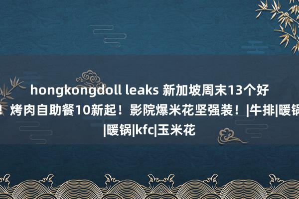 hongkongdoll leaks 新加坡周末13个好意思食扣头！烤肉自助餐10新起！影院爆米花坚强装！|牛排|暖锅|kfc|玉米花