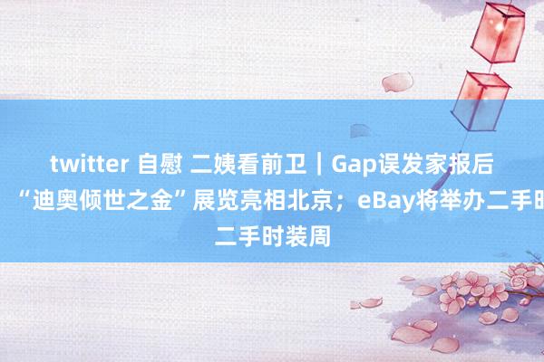 twitter 自慰 二姨看前卫｜Gap误发家报后停牌；“迪奥倾世之金”展览亮相北京；eBay将举办二手时装周