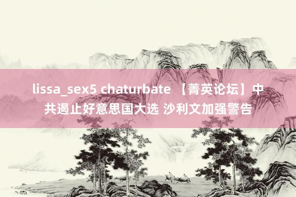 lissa_sex5 chaturbate 【菁英论坛】中共遏止好意思国大选 沙利文加强警告