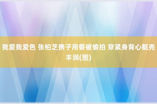 我爱我爱色 张柏芝携子用餐被偷拍 穿紧身背心躯壳丰润(图)