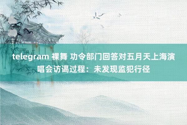 telegram 裸舞 功令部门回答对五月天上海演唱会访谒过程：未发现监犯行径