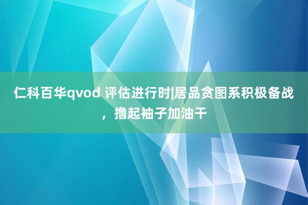 仁科百华qvod 评估进行时|居品贪图系积极备战，撸起袖子加油干