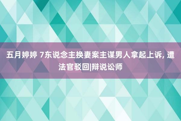 五月婷婷 7东说念主换妻案主谋男人拿起上诉， 遭法官驳回|辩说讼师