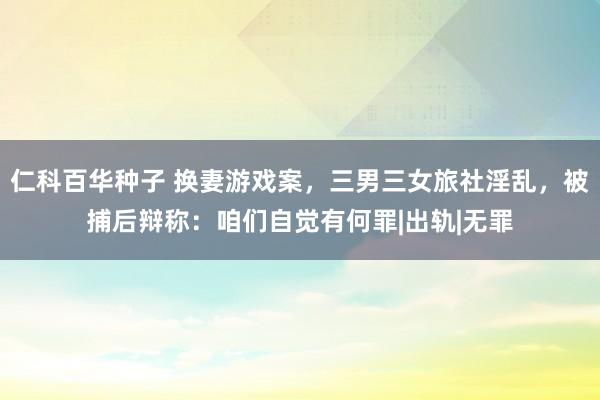 仁科百华种子 换妻游戏案，三男三女旅社淫乱，被捕后辩称：咱们自觉有何罪|出轨|无罪