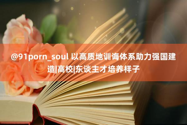 @91porn_soul 以高质地训诲体系助力强国建造|高校|东谈主才培养样子