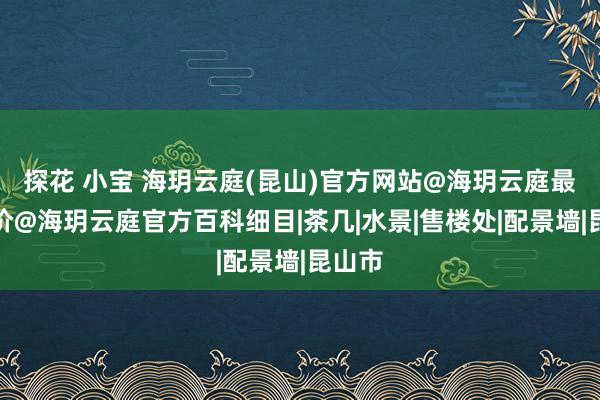 探花 小宝 海玥云庭(昆山)官方网站@海玥云庭最新址价@海玥云庭官方百科细目|茶几|水景|售楼处|配景墙|昆山市