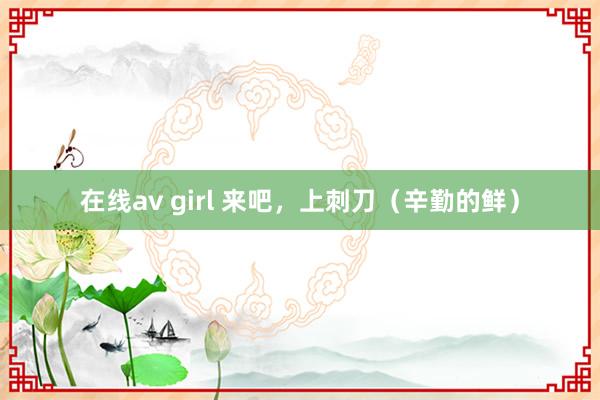 在线av girl 来吧，上刺刀（辛勤的鲜）