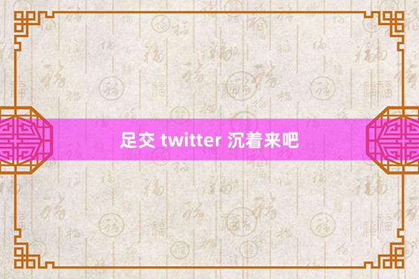 足交 twitter 沉着来吧