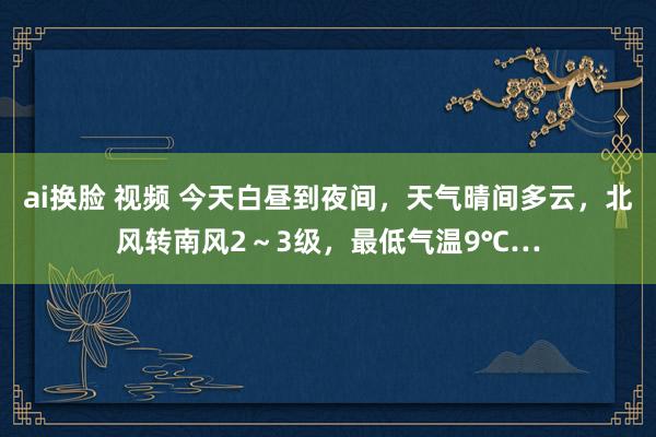 ai换脸 视频 今天白昼到夜间，天气晴间多云，北风转南风2～3级，最低气温9℃…