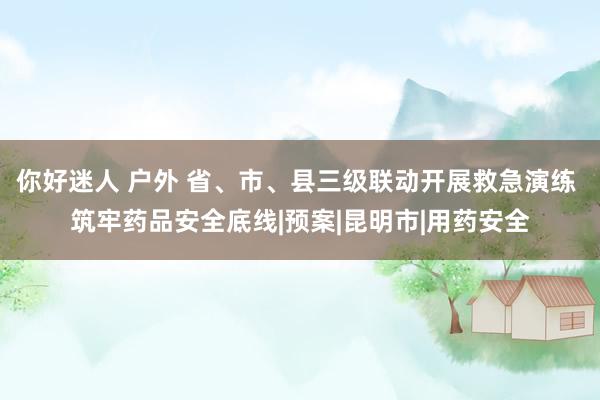 你好迷人 户外 省、市、县三级联动开展救急演练 筑牢药品安全底线|预案|昆明市|用药安全