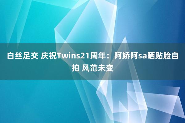 白丝足交 庆祝Twins21周年：阿娇阿sa晒贴脸自拍 风范未变