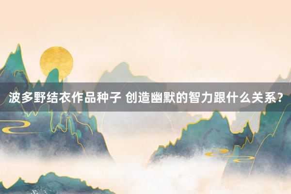 波多野结衣作品种子 创造幽默的智力跟什么关系？