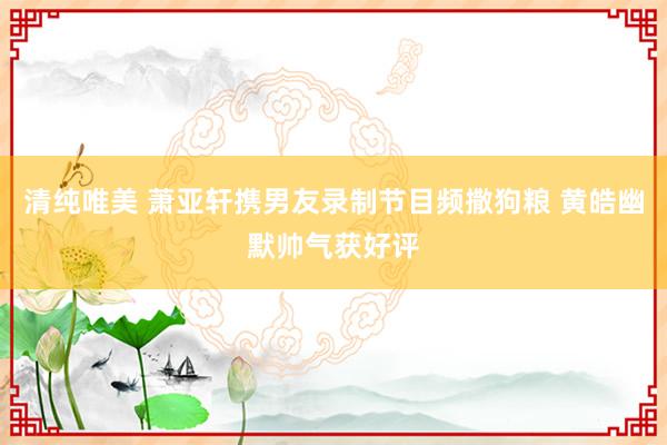 清纯唯美 萧亚轩携男友录制节目频撒狗粮 黄皓幽默帅气获好评