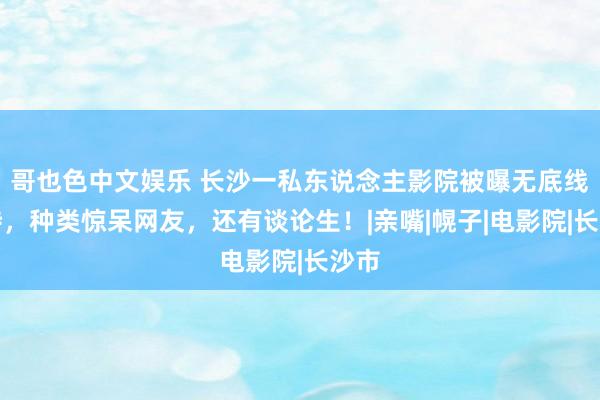 哥也色中文娱乐 长沙一私东说念主影院被曝无底线随侍，种类惊呆网友，还有谈论生！|亲嘴|幌子|电影院|长沙市