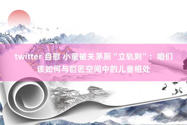 twitter 自慰 小童被关茅厕“立轨则”：咱们该如何与巨匠空间中的儿童相处