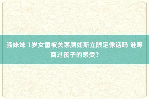 骚妹妹 1岁女童被关茅厕如斯立限定像话吗 谁筹商过孩子的感受？