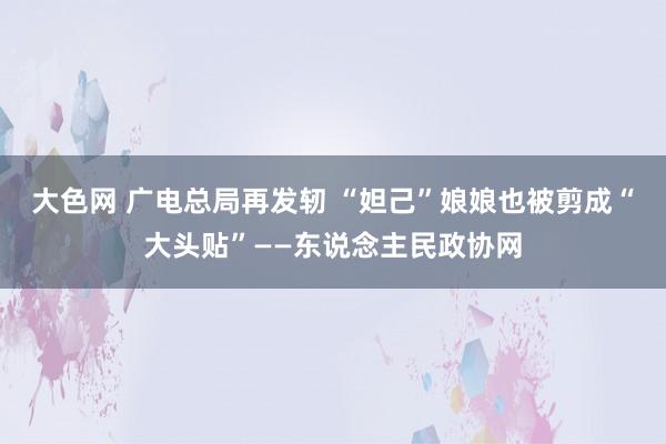 大色网 广电总局再发轫 “妲己”娘娘也被剪成“大头贴”——东说念主民政协网