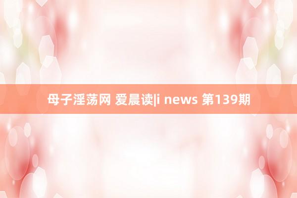 母子淫荡网 爱晨读|i news 第139期