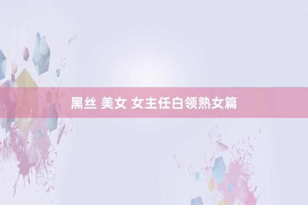 黑丝 美女 女主任白领熟女篇