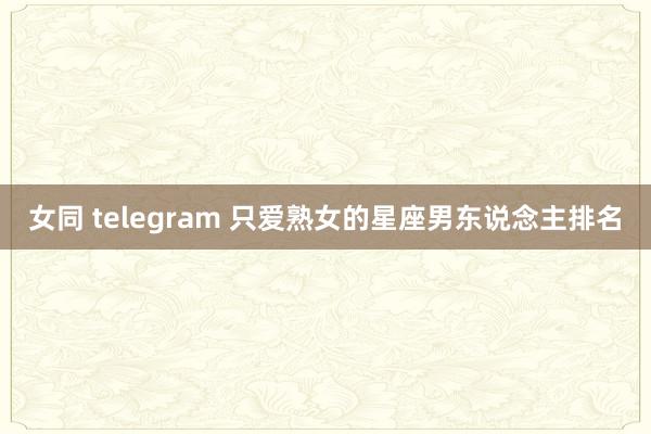 女同 telegram 只爱熟女的星座男东说念主排名