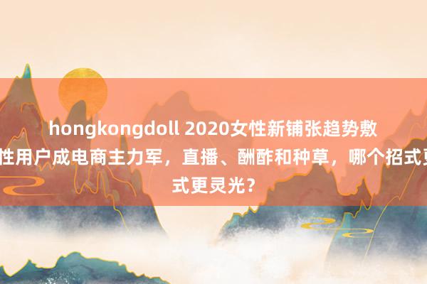 hongkongdoll 2020女性新铺张趋势敷陈：女性用户成电商主力军，直播、酬酢和种草，哪个招式更灵光？