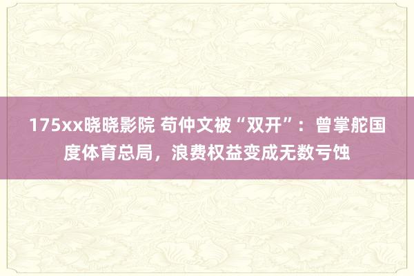 175xx晓晓影院 苟仲文被“双开”：曾掌舵国度体育总局，浪费权益变成无数亏蚀