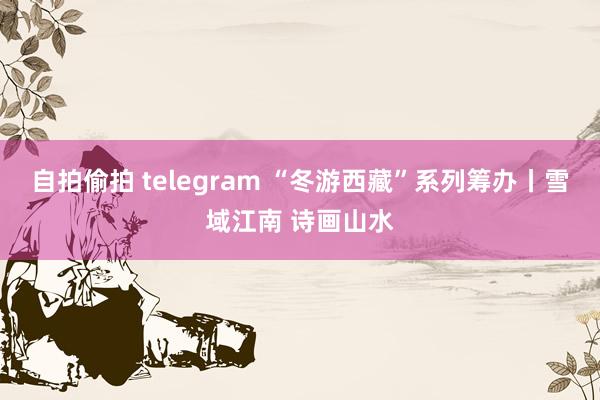 自拍偷拍 telegram “冬游西藏”系列筹办丨雪域江南 诗画山水